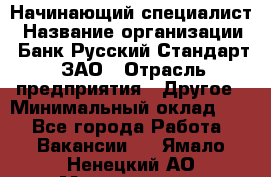 Начинающий специалист › Название организации ­ Банк Русский Стандарт, ЗАО › Отрасль предприятия ­ Другое › Минимальный оклад ­ 1 - Все города Работа » Вакансии   . Ямало-Ненецкий АО,Муравленко г.